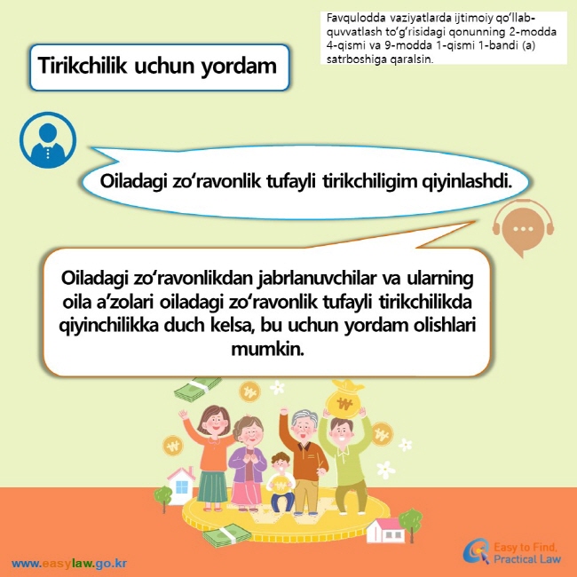 Favqulodda vaziyatlarda ijtimoiy qoʻllab-quvvatlash toʻgʻrisidagi qonunning 2-modda 4-qismi va 9-modda 1-qismi 1-bandi (a) satrboshiga qaralsin. Tirikchilik uchun yordam Oiladagi zoʻravonlik tufayli tirikchiligim qiyinlashdi. Oiladagi zoʻravonlikdan jabrlanuvchilar va ularning oila a’zolari oiladagi zoʻravonlik tufayli tirikchilikda qiyinchilikka duch kelsa, bu uchun yordam olishlari mumkin.